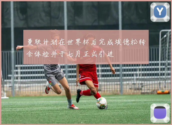 曼联计划在世界杯后完成埃德松转会体检并于七月正式引进