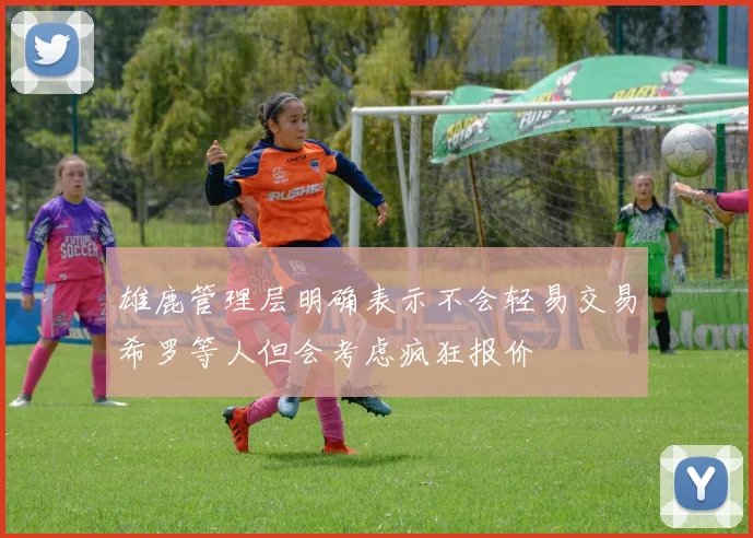 雄鹿管理层明确表示不会轻易交易希罗等人但会考虑疯狂报价