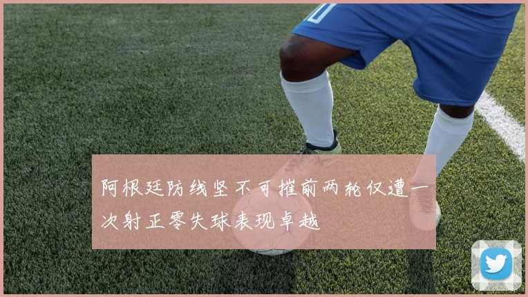 阿根廷防线坚不可摧前两轮仅遭一次射正零失球表现卓越