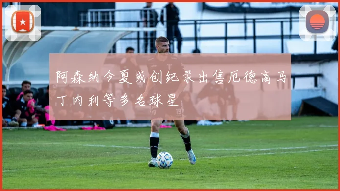 阿森纳今夏或创纪录出售厄德高马丁内利等多名球星