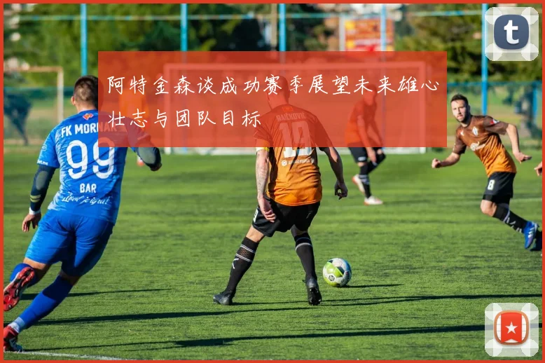 阿特金森谈成功赛季展望未来雄心壮志与团队目标