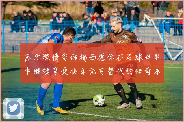 苏牙深情寄语梅西愿你在足球世界中继续享受快乐无可替代的传奇永存