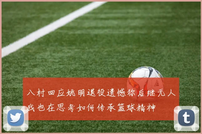 八村回应姚明退役遗憾称后继无人我也在思考如何传承篮球精神