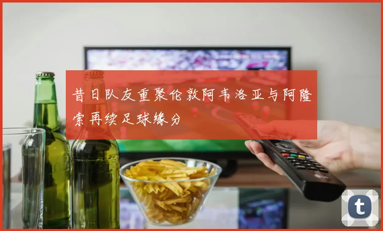 昔日队友重聚伦敦阿韦洛亚与阿隆索再续足球缘分
