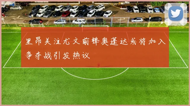里昂关注尤文前锋奥蓬达或将加入争夺战引发热议