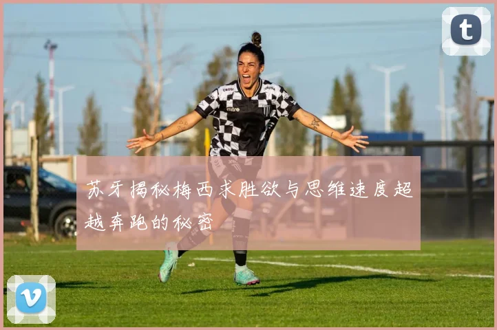 苏牙揭秘梅西求胜欲与思维速度超越奔跑的秘密
