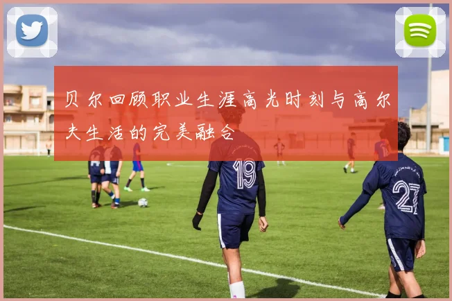 贝尔回顾职业生涯高光时刻与高尔夫生活的完美融合