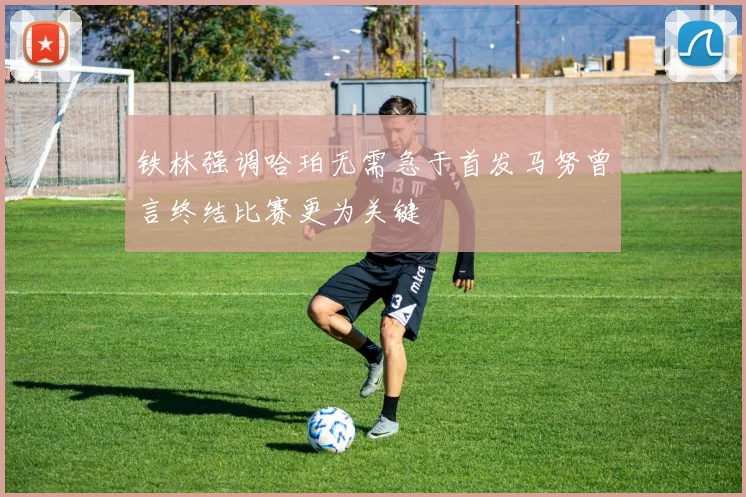 铁林强调哈珀无需急于首发马努曾言终结比赛更为关键