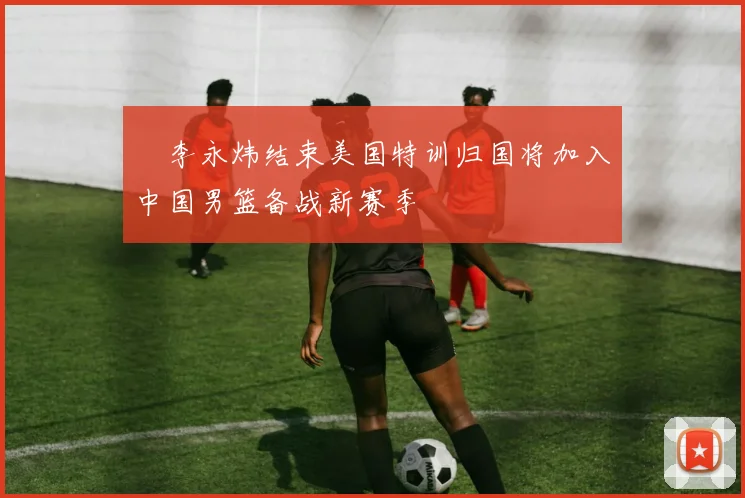 偰李永炜结束美国特训归国将加入中国男篮备战新赛季