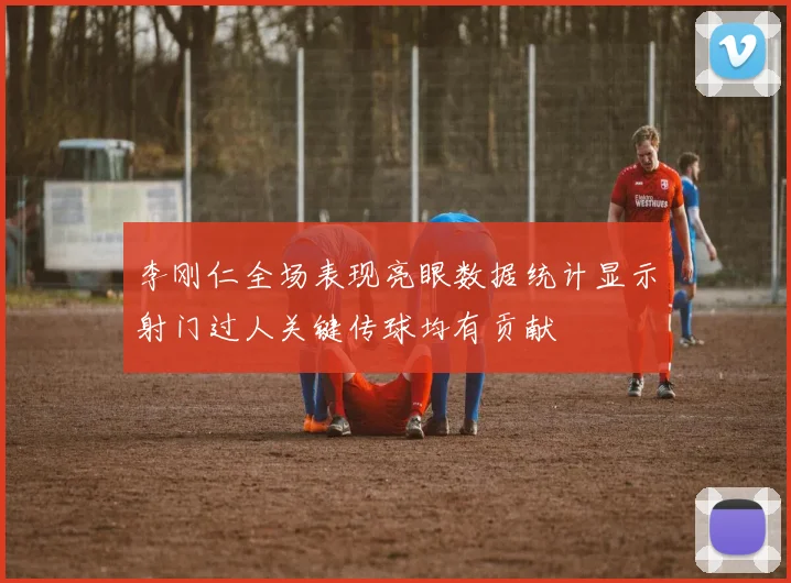 李刚仁全场表现亮眼数据统计显示射门过人关键传球均有贡献