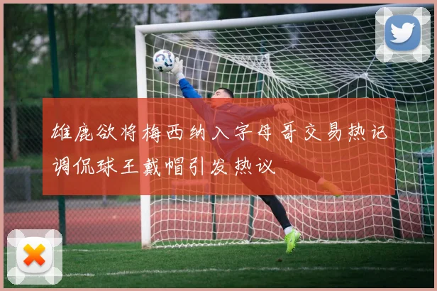 雄鹿欲将梅西纳入字母哥交易热记调侃球王戴帽引发热议